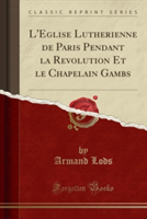 L'E&#769;glise Luthe&#769;rienne de Paris Pendant La Re&#769;volution Et Le Chapelain Gambs (Classic Reprint)