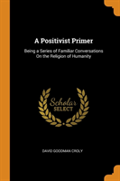 Positivist Primer Being a Series of Familiar Conversations on the Religion of Humanity