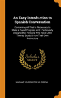 Easy Introduction to Spanish Conversation Containing All That Is Necessary to Make a Rapid Progress in It : Particularly Designed for Persons Who Have Little Time to Study Or Are Their Own Instructors