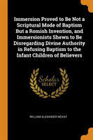 Immersion Proved to Be Not a Scriptural Mode of Baptism But a Romish Invention, and Immersionists Shewn to Be Disregarding Divine Authority in Refusing Baptism to the Infant Children of Believers