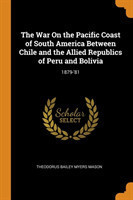 War On the Pacific Coast of South America Between Chile and the Allied Republics of Peru and Bolivia