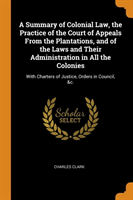 Summary of Colonial Law, the Practice of the Court of Appeals From the Plantations, and of the Laws and Their Administration in All the Colonies
