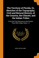 The Territory of Florida, Or, Sketches of the Topography, Civil and Natural History, of the Country, the Climate, and the Indian Tribes: From the Firs