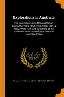 Explorations in Australia The Journals of John McDouall Stuart During the Years 1858, 1859, 1860, 1861, & 1862, When He Fixed the Centre of the Continent and Successfully Crossed It from Sea to Sea