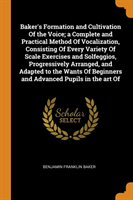 Baker's Formation and Cultivation of the Voice; A Complete and Practical Method of Vocalization, Consisting of Every Variety of Scale Exercises and Solfeggios, Progressively Arranged, and Adapted to the Wants of Beginners and Advanced Pupils in the Art of