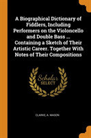 Biographical Dictionary of Fiddlers, Including Performers on the Violoncello and Double Bass ... Containing a Sketch of Their Artistic Career. Together with Notes of Their Compositions