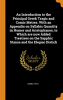 Introduction to the Principal Greek Tragic and Comic Metres. With an Appendix on Syllabic Quantity in Homer and Aristophanes, to Which are now Added Treatises on the Sapphic Stanza and the Elegiac Distich