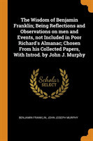 Wisdom of Benjamin Franklin; Being Reflections and Observations on Men and Events, Not Included in Poor Richard's Almanac; Chosen from His Collected Papers, with Introd. by John J. Murphy