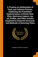 Treatise on Adulteration of Food, and Culinary Poisons, Exhibiting the Fraudulent Sophistications of Bread, Beer, Wine, Spirituous Liquors, Tea, Oil, Pickles, and Other Articles Employed in Domestic Economy. and Methods of Detecting Them