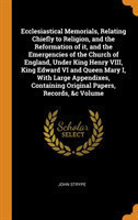 Ecclesiastical Memorials, Relating Chiefly to Religion, and the Reformation of it, and the Emergencies of the Church of England, Under King Henry VIII, King Edward VI and Queen Mary I, With Large Appendixes, Containing Original Papers, Records, &c Volume