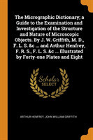 Micrographic Dictionary; a Guide to the Examination and Investigation of the Structure and Nature of Microscopic Objects. By J. W. Griffith, M. D., F. L. S. &c ... and Arthur Henfrey, F. R. S., F. L. S. &c ... Illustrated by Forty-one Plates and Eight