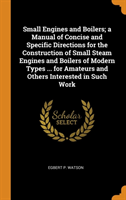 Small Engines and Boilers; A Manual of Concise and Specific Directions for the Construction of Small Steam Engines and Boilers of Modern Types ... for Amateurs and Others Interested in Such Work