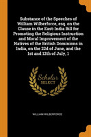 Substance of the Speeches of William Wilberforce, Esq. on the Clause in the East-India Bill for Promoting the Religious Instruction and Moral Improvement of the Natives of the British Dominions in India, on the 22d of June, and the 1st and 12th of July, 1