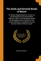 The Sixth and Seventh Books of Moses: Or, Moses' Magical Spirit-Art, Known As the Wonderful Arts of the Old Wise Hebrews, Taken From the Mosaic Books