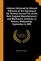 Address Delivered by Edward Atkinson at the Opening of the Second Annual Fair of the New England Manufacturers' and Mechanics' Institute, in Boston, Wednesday, September 6, 1882