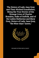 Sisters of Lady Jane Grey and Their Wicked Grandfather; Being the True Stories of the Strange Lives of Charles Brandon, Duke of Suffolk, and of the Ladies Katherine and Mary Grey, Sisters of Lady Jane Grey, the Nine-Days' Queen,