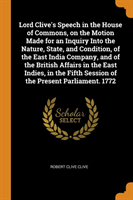 Lord Clive's Speech in the House of Commons, on the Motion Made for an Inquiry Into the Nature, State, and Condition, of the East India Company, and of the British Affairs in the East Indies, in the Fifth Session of the Present Parliament. 1772