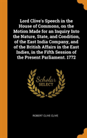 Lord Clive's Speech in the House of Commons, on the Motion Made for an Inquiry Into the Nature, State, and Condition, of the East India Company, and of the British Affairs in the East Indies, in the Fifth Session of the Present Parliament. 1772