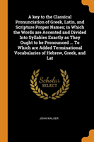 Key to the Classical Pronunciation of Greek, Latin, and Scripture Proper Names; In Which the Words Are Accented and Divided Into Syllables Exactly as They Ought to Be Pronounced ... to Which Are Added Terminational Vocabularies of Hebrew, Greek, and Lat