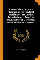 Leather Manufacture, a Treatise on the Practical Workings of the Leather Manufacture; ... Together with Numerous ... Recipes... and Miscellaneous Matter ..
