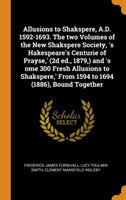 Allusions to Shakspere, A.D. 1592-1693. the Two Volumes of the New Shakspere Society, 's Hakespeare's Centurie of Prayse, ' (2D Ed., 1879, ) and 's Ome 300 Fresh Allusions to Shakspere, ' from 1594 to 1694 (1886), Bound Together