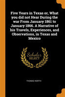 Five Years in Texas Or, What You Did Not Hear During the War from January 1861 to January 1866. a Narrative of His Travels, Experiences, and Observations, in Texas and Mexico