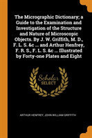 Micrographic Dictionary; A Guide to the Examination and Investigation of the Structure and Nature of Microscopic Objects. by J. W. Griffith, M. D., F. L. S. &c ... and Arthur Henfrey, F. R. S., F. L. S. &c ... Illustrated by Forty-One Plates and Eight