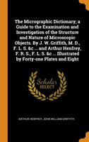 Micrographic Dictionary; A Guide to the Examination and Investigation of the Structure and Nature of Microscopic Objects. by J. W. Griffith, M. D., F. L. S. &c ... and Arthur Henfrey, F. R. S., F. L. S. &c ... Illustrated by Forty-One Plates and Eight