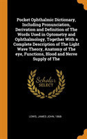 Pocket Ophthalmic Dictionary, Including Pronunciation, Derivation and Definition of the Words Used in Optometry and Ophthalmology, Together with a Complete Description of the Light Wave Theory, Anatomy of the Eye, Functions, Blood and Nerve Supply of the