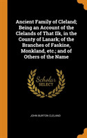 Ancient Family of Cleland; Being an Account of the Clelands of That Ilk, in the County of Lanark; of the Branches of Faskine, Monkland, etc.; and of Others of the Name