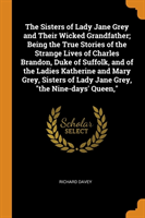 Sisters of Lady Jane Grey and Their Wicked Grandfather; Being the True Stories of the Strange Lives of Charles Brandon, Duke of Suffolk, and of the Ladies Katherine and Mary Grey, Sisters of Lady Jane Grey, "the Nine-days' Queen,"