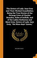 Sisters of Lady Jane Grey and Their Wicked Grandfather; Being the True Stories of the Strange Lives of Charles Brandon, Duke of Suffolk, and of the Ladies Katherine and Mary Grey, Sisters of Lady Jane Grey, "the Nine-days' Queen,"