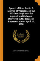 Speech of Hon. Justin S. Morrill, of Vermont, on the Bill Granting Lands for Agricultural Colleges; Delivered in the House of Representatives, April 20, 1858