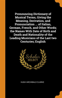 Pronouncing Dictionary of Musical Terms, Giving the Meaning, Derivation, and Pronunciation ... of Italian, German, French, and Other Words; the Names With Date of Birth and Death and Nationality of the Leading Musicians of the Last two Centuries; English