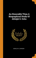 Honorable Titan a Biographical Study of Adolph S. Ochs