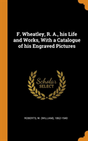 F. Wheatley, R. A., His Life and Works, with a Catalogue of His Engraved Pictures