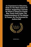 Experiment in Education, Made at the Male Asylum of Madras. Suggesting a System by Which a School or Family May Teach Itself Under the Superintendance of the Master or Parent. by the Reverend Dr. Andrew Bell