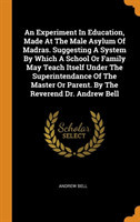 Experiment in Education, Made at the Male Asylum of Madras. Suggesting a System by Which a School or Family May Teach Itself Under the Superintendance of the Master or Parent. by the Reverend Dr. Andrew Bell