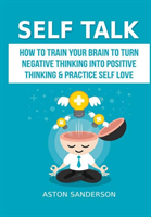 Self Talk: How to Train Your Brain to Turn Negative Thinking into Positive Thinking & Practice Self Love