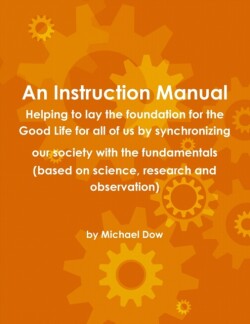 Instruction Manual: Helping to Lay the Foundation for the Good Life for All of Us by Synchronizing Our Society with the Fundamentals (based on Science, Research and Observation)