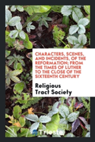 Characters, Scenes, and Incidents, of the Reformation; From the Times of Luther to the Close of the Sixteenth Century