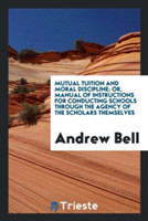 Mutual Tuition and Moral Discipline; Or, Manual of Instructions for Conducting Schools Through the Agency of the Scholars Themselves