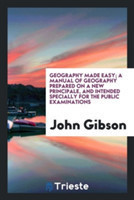 Geography Made Easy; A Manual of Geography Prepared on a New Principale, and Intended Specially for the Public Examinations