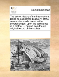 Secret History of the Free-Masons. Being an Accidental Discovery, of the Ceremonies Made Use of in the Several Lodges, Upon the Admittance of a Brother ... Printed from the Old Original Record of the Society