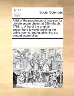 List of the Proprietors of Licenses for Private Sedan Chairs, at 25th March, 1788, ... a List of the Original Subscribers Towards Building the Public Rooms, and Establishing Six Annual Assemblies