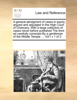 General Abridgment of Cases in Equity, Argued and Adjudged in the High Court of Chancery, with a Large Collection of Cases Never Before Published the Third Ed Carefully Corrected by a Gentleman of the Middle Temple ... Vol I V 1 of 2