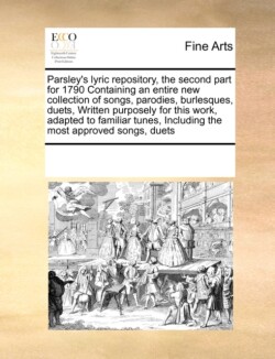 Parsley's Lyric Repository, the Second Part for 1790 Containing an Entire New Collection of Songs, Parodies, Burlesques, Duets, Written Purposely for This Work, Adapted to Familiar Tunes, Including the Most Approved Songs, Duets