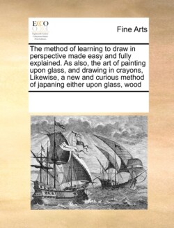 Method of Learning to Draw in Perspective Made Easy and Fully Explained. as Also, the Art of Painting Upon Glass, and Drawing in Crayons, Likewise, a New and Curious Method of Japaning Either Upon Glass, Wood