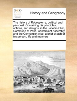 history of Robespierre, political and personal. Containing his principles, actions, and designs, in the Jacobin Club, Commune of Paris, Constituent Assembly, and the Convention Also, a brief sketch of his person, life and manners