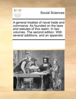 General Treatise of Naval Trade and Commerce. as Founded on the Laws and Statutes of This Realm. in Two Volumes. the Second Edition. with Several Additions, and an Appendix